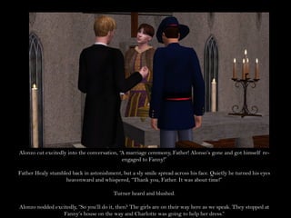 Alonzo cut excitedly into the conversation, “A marriage ceremony, Father! Alonso’s gone and got himself re-
                                             engaged to Fanny!”

Father Healy stumbled back in astonishment, but a sly smile spread across his face. Quietly he turned his eyes
                   heavenward and whispered, “Thank you, Father. It was about time!”

                                         Turner heard and blushed.

Alonzo nodded excitedly, “So you’ll do it, then? The girls are on their way here as we speak. They stopped at
                 Fanny’s house on the way and Charlotte was going to help her dress.”
 