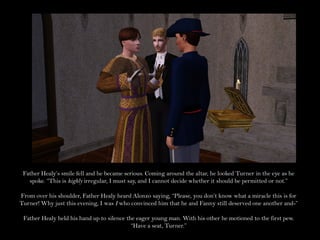 Father Healy’s smile fell and he became serious. Coming around the altar, he looked Turner in the eye as he
   spoke. “This is highly irregular, I must say, and I cannot decide whether it should be permitted or not.”

From over his shoulder, Father Healy heard Alonzo saying, “Please, you don’t know what a miracle this is for
Turner! Why just this evening, I was I who convinced him that he and Fanny still deserved one another and-”

 Father Healy held his hand up to silence the eager young man. With his other he motioned to the first pew.
                                            “Have a seat, Turner.”
 