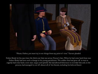 “Please, Father, you must try to see things from my point of view,” Turner pleaded.

Father Healy let his eyes trace the thick scar that ran across Turner’s face. When he had come back from war,
    Father Healy had seen such a change in his young parishioner. The soldier that had gone off to war so
 eagerly had come back a new man: angry and spiteful. He had allowed bitterness to overtake him and, in the
            process, had managed to cut off almost all of his friends, including his beloved fiancé.
 