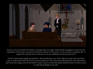 And yet, now he sat before the Father a changed man once again. Father Healy struggled to reason out the
 explanation. In his years as a priest, he had seen evidence of the power of love, but none so rapid as this. “I
              suppose the only question to ask here is: are you absolutely sure that you love her?”

  Turner’s head shook eagerly up and down. “One hundred per cent. It has taken me some time, but I have
 come to realize that I don’t have to let my scars define me. Yes, I have been affected by the war (who hasn’t)
but I want the change to be for the better. I want to move on from the battles and the horrors. I want to move
                                       on with Fanny Bright at my side.”
 