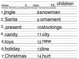 Name:                               #:          Date:                     15. children
Directions: Write down your spelling words for this week. Take them home and study!



1.jingle                                              8.snowman
2. Santa                                              9.ornament
3.    present                                           stockings
                                                      10.
4. candy                                              11.city
5.toys                                                12.new
6.holiday                                               line
                                                      13.
7.Christmas                                           14.hurt
 