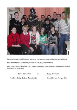 Sending the warmest Christmas wishes to you, your principal, colleagues and students.

May the Christmas season fill your homes with joy, peace and love.

And in the coming New Year 2011 a lot of happiness, prosperity and above all successful
team work in our project.


               Merry Christmas            and           Happy New Year

   Wesołych Świąt Bożego Narodzenia               i     Szczęśliwego Nowego Roku
 