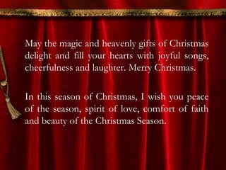May the magic and heavenly gifts of Christmas 
delight and fill your hearts with joyful songs, 
cheerfulness and laughter. Merry Christmas. 
In this season of Christmas, I wish you peace 
of the season, spirit of love, comfort of faith 
and beauty of the Christmas Season. 
 