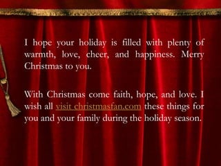 I hope your holiday is filled with plenty of 
warmth, love, cheer, and happiness. Merry 
Christmas to you. 
With Christmas come faith, hope, and love. I 
wish all visit christmasfan.com these things for 
you and your family during the holiday season. 
 