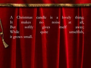A Christmas candle is a lovely thing; 
It makes no noise at all, 
But softly gives itself away; 
While quite unselfish, 
it grows small. 
 