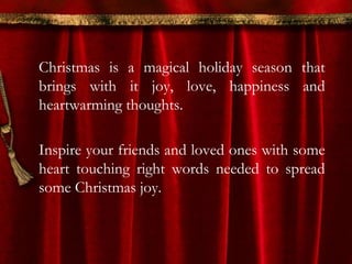 Christmas is a magical holiday season that 
brings with it joy, love, happiness and 
heartwarming thoughts. 
Inspire your friends and loved ones with some 
heart touching right words needed to spread 
some Christmas joy. 
 