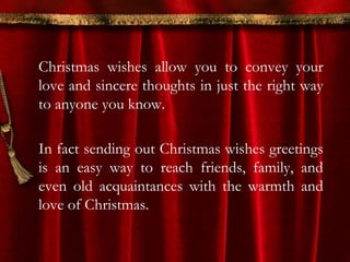 Christmas wishes allow you to convey your 
love and sincere thoughts in just the right way 
to anyone you know. 
In fact sending out Christmas wishes greetings 
is an easy way to reach friends, family, and 
even old acquaintances with the warmth and 
love of Christmas. 
 