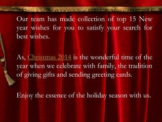 Our team has made collection of top 15 New 
year wishes for you to satisfy your search for 
best wishes. 
As, Christmas 2014 is the wonderful time of the 
year when we celebrate with family, the tradition 
of giving gifts and sending greeting cards. 
Enjoy the essence of the holiday season with us. 
 