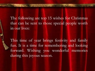 The following are top 15 wishes for Christmas 
that can be sent to those special people worth 
in our lives: 
This time of year brings festivity and family 
fun. It is a time for remembering and looking 
forward. Wishing you wonderful memories 
during this joyous season. 
 