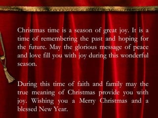 Christmas time is a season of great joy. It is a 
time of remembering the past and hoping for 
the future. May the glorious message of peace 
and love fill you with joy during this wonderful 
season. 
During this time of faith and family may the 
true meaning of Christmas provide you with 
joy. Wishing you a Merry Christmas and a 
blessed New Year. 
 