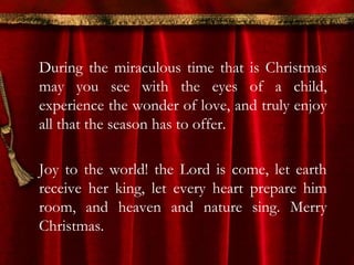 During the miraculous time that is Christmas 
may you see with the eyes of a child, 
experience the wonder of love, and truly enjoy 
all that the season has to offer. 
Joy to the world! the Lord is come, let earth 
receive her king, let every heart prepare him 
room, and heaven and nature sing. Merry 
Christmas. 
 