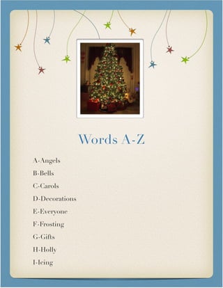 Words A-Z

A-Angels
B-Bells
C-Carols
D-Decorations
E-Everyone
F-Frosting
G-Gifts
H-Holly
I-Icing
 