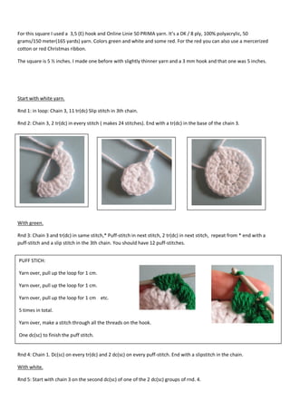 For this square I used a 3,5 (E) hook and Online Linie 50 PRIMA yarn. It’s a DK / 8 ply, 100% polyacrylic, 50
grams/150 meter(165 yards) yarn. Colors green and white and some red. For the red you can also use a mercerized
cotton or red Christmas ribbon.
The square is 5 ½ inches. I made one before with slightly thinner yarn and a 3 mm hook and that one was 5 inches.

Start with white yarn.
Rnd 1: in loop: Chain 3, 11 tr(dc) Slip stitch in 3th chain.
Rnd 2: Chain 3, 2 tr(dc) in every stitch ( makes 24 stitches). End with a tr(dc) in the base of the chain 3.

With green.
Rnd 3: Chain 3 and tr(dc) in same stitch,* Puff-stitch in next stitch, 2 tr(dc) in next stitch, repeat from * end with a
puff-stitch and a slip stitch in the 3th chain. You should have 12 puff-stitches.
PUFF STICH:
Yarn over, pull up the loop for 1 cm.
Yarn over, pull up the loop for 1 cm.
Yarn over, pull up the loop for 1 cm etc.
5 times in total.
Yarn over, make a stitch through all the threads on the hook.
One dc(sc) to finish the puff stitch.
Rnd 4
Rnd 4: Chain 1. Dc(sc) on every tr(dc) and 2 dc(sc) on every puff-stitch. End with a slipstitch in the chain.
With white.
Rnd 5: Start with chain 3 on the second dc(sc) of one of the 2 dc(sc) groups of rnd. 4.

 