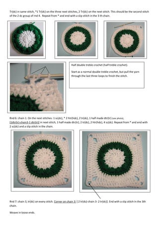 Tr(dc) in same stitch, *1 Tr(dc) on the three next stitches, 2 Tr(dc) on the next stitch. This should be the second stitch
of the 2 dc group of rnd 4. Repeat from * and end with a slip stitch in the 3 th chain.

Half double treble crochet (half treble crochet).
Start as a normal double treble crochet, but pull the yarn
through the last three loops to finish the stitch.

Rnd 6: chain 1. On the next stitches: 1 sc(dc), * 2 htr(hdc), 2 tr(dc), 1 half made dtr(tr) (see photo),
[1dtr(tr)-chain3-1 dtr(tr)] in next stitch, 1 half made dtr(tr), 2 tr(dc), 2 htr(hdc), 4 sc(dc). Repeat from * and end with
2 sc(dc) and a slip stitch in the chain.

Rnd 7: chain 3, tr(dc) on every stitch. Corner on chain 3: [ 2 tr(dc)-chain 3- 2 tr(dc)]. End with a slip stitch in the 3th
chain.
Weave in loose ends.

 