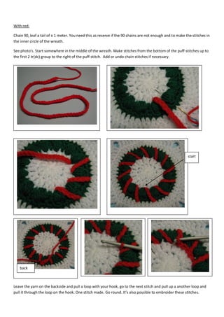 With red:
Chain 90, leaf a tail of ± 1 meter. You need this as reserve if the 90 chains are not enough and to make the stitches in
the inner circle of the wreath.
See photo’s. Start somewhere in the middle of the wreath. Make stitches from the bottom of the puff-stitches up to
the first 2 tr(dc) group to the right of the puff-stitch. Add or undo chain stitches if necessary.

start

back

Leave the yarn on the backside and pull a loop with your hook, go to the next stitch and pull up a another loop and
pull it through the loop on the hook. One stitch made. Go round. It’s also possible to embroider these stitches.

 