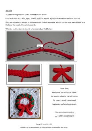 The Knot
To get resembling ends the knot is worked from the middle.
Chain 24,* tr(dc) in 4th chain, tr(dc), htr(hdc), dc(sc) till the end. Again chain 24 and repeat from *. Leaf tails.
Make the knot and use the tails to knot and sew the knot on the wreath. You can sew the knot at the bottom or at
the top of the wreath. Weave in loose ends.
When the knot’s end are to short or to long just adjust the 24 chain.

start

Some ideas:
Replace the red yarn by red ribbon.
Use another colour for the puff-stitches
(for instance a gold Lurex thread)
Replace the puff-stitches by beads.

Hope you enjoy this pattern
and : MARY CHRISTMAS !!!!

Copyright © Carola Wijma 2010
My patterns are for personal use only and should not be used to crochet or knit items for sale.

 