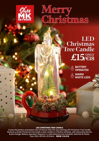 Merry
Merry
Christmas
Christmas
LED CHRISTMAS TREE CANDLE
Create the perfect centrepiece this Christmas with this eye-catching LED Christmas Tree Candle.
Features a lovely Christmas tree inside a clear candle on a festive red base, with decorative berries
& pine foliage. Battery operated. Requires 2 x AAA batteries (not included). Dolomite & Plastic.
Size: H20 x W10.8 x D10.8cm 90540 £15/€18
LED
Christmas
Tree Candle
BATTERY
OPERATED
£15/€18
ONLY
WARM
WHITE LEDS
 