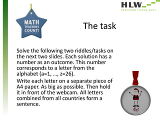 The task
Solve the following two riddles/tasks on
the next two slides. Each solution has a
number as an outcome. This number
corresponds to a letter from the
alphabet (a=1, …, z=26).
Write each letter on a separate piece of
A4 paper. As big as possible. Then hold
it in front of the webcam. All letters
combined from all countries form a
sentence.

 