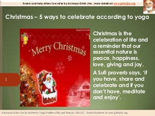 Evolve and help others to evolve by Acharya Girish Jha , more details at www.girishjha.org

Christmas – 5 ways to celebrate according to yoga
• Christmas is the
celebration of life and
a reminder that our
essential nature is
peace, happiness,
love, giving and joy.
1

• A Sufi proverb says, ‘if
you have, share and
celebrate and if you
don’t have, meditate
and enjoy’.

©Acharya Girish Jha for Authentic Yoga Tradition (TM) and Shreyas, USA LLC. Read disclaimer at www.girishjha.org

 