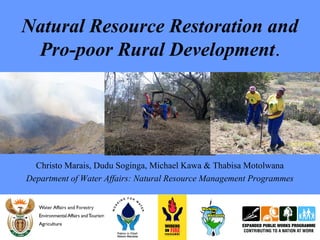 Natural Resource Restoration and
Pro-poor Rural Development.
Christo Marais, Dudu Soginga, Michael Kawa & Thabisa Motolwana
Department of Water Affairs: Natural Resource Management Programmes
 