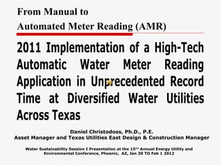 From Manual to
Automated Meter Reading (AMR)

2011 Implementation of a High-Tech
Automatic Water Meter Reading
Application in Unprecedented Record
Time at Diversified Water Utilities
Across Texas
                   Daniel Christodoss, Ph.D., P.E.
Asset Manager and Texas Utilities East Design & Construction Manager

   Water Sustainability Session I Presentation at the 15TH Annual Energy Utility and
           Environmental Conference, Phoenix, AZ, Jan 30 TO Feb 1 2012
 