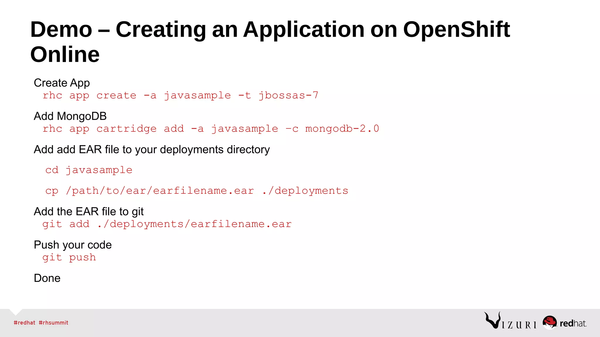 Demo – Creating an Application on OpenShift
Online
Create App
rhc app create -a javasample -t jbossas-7
Add MongoDB
rhc app cartridge add -a javasample –c mongodb-2.0
Add add EAR file to your deployments directory
cd javasample
cp /path/to/ear/earfilename.ear ./deployments
Add the EAR file to git
git add ./deployments/earfilename.ear
Push your code
git push
Done
 
