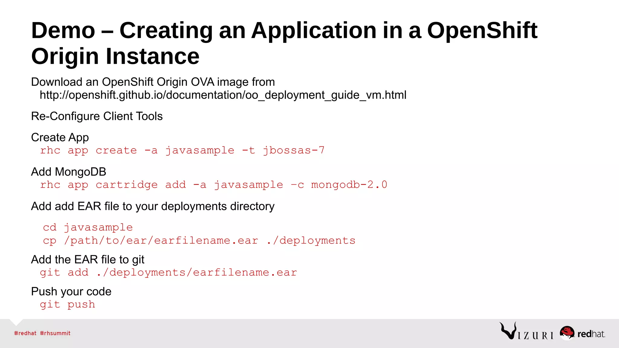 Demo – Creating an Application in a OpenShift
Origin Instance
Download an OpenShift Origin OVA image from
http://openshift.github.io/documentation/oo_deployment_guide_vm.html
Re-Configure Client Tools
Create App
rhc app create -a javasample -t jbossas-7
Add MongoDB
rhc app cartridge add -a javasample –c mongodb-2.0
Add add EAR file to your deployments directory
cd javasample
cp /path/to/ear/earfilename.ear ./deployments
Add the EAR file to git
git add ./deployments/earfilename.ear
Push your code
git push
 