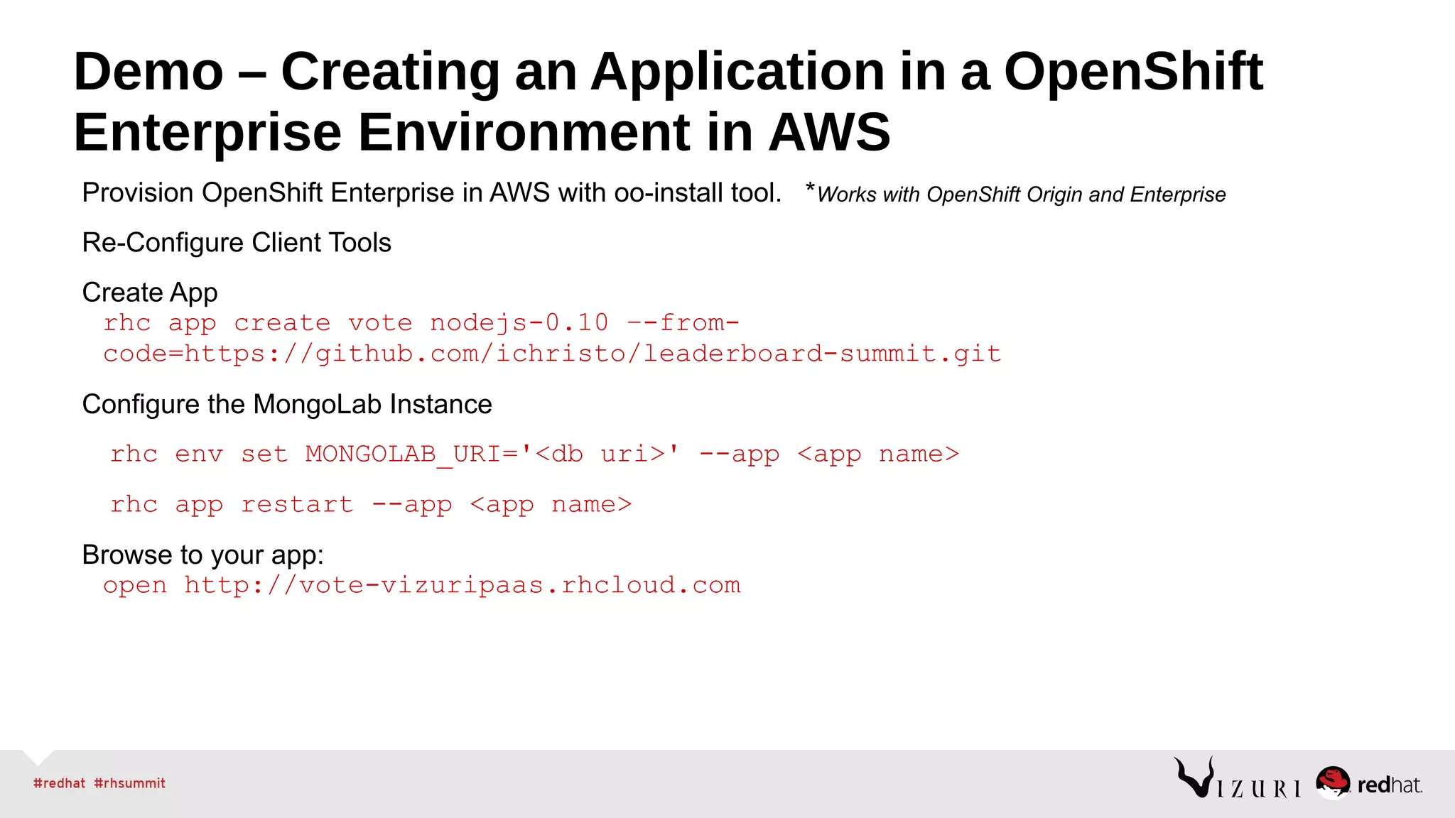 Demo – Creating an Application in a OpenShift
Enterprise Environment in AWS
Provision OpenShift Enterprise in AWS with oo-install tool. *Works with OpenShift Origin and Enterprise
Re-Configure Client Tools
Create App
rhc app create vote nodejs-0.10 –-from-
code=https://github.com/ichristo/leaderboard-summit.git
Configure the MongoLab Instance
rhc env set MONGOLAB_URI='<db uri>' --app <app name>
rhc app restart --app <app name>
Browse to your app:
open http://vote-vizuripaas.rhcloud.com
 