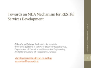 Towards	
  an	
  MDA	
  Mechanism	
  for	
  RESTful	
  
Services	
  Development	
  
Chistoforos	
  Zolotas,	
  Andreas	
  L.	
  Symeonidis,	
  
Intelligent	
  Systems	
  &	
  So6ware	
  Engineering	
  Labgroup,	
  
Department	
  of	
  Electrical	
  and	
  Computer	
  Engineering,	
  
Aristotle	
  University	
  of	
  Thessaloniki,	
  Greece	
  
	
  
29.09.15	
  
1	
  
CLOUDMDE	
  2015,	
  OMawa,	
  Canada	
  
christopherzolotas@issel.ee.auth.gr	
  	
  
asymeon@eng.auth.gr	
  
	
  
 
