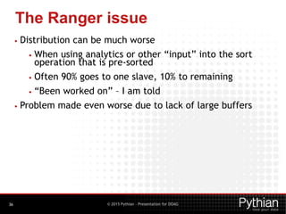 © 2015 Pythian – Presentation for DOAG
The Ranger issue
36
• Distribution can be much worse
• When using analytics or other “input” into the sort
operation that is pre-sorted
• Often 90% goes to one slave, 10% to remaining
• “Been worked on” – I am told
• Problem made even worse due to lack of large buffers
 