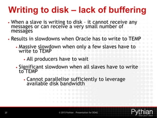 © 2015 Pythian – Presentation for DOAG
Writing to disk – lack of buffering
37
• When a slave is writing to disk – it cannot receive any
messages or can receive a very small number of
messages
• Results in slowdowns when Oracle has to write to TEMP
• Massive slowdown when only a few slaves have to
write to TEMP
• All producers have to wait
• Significant slowdown when all slaves have to write
to TEMP
• Cannot parallelise sufficiently to leverage
available disk bandwidth
 