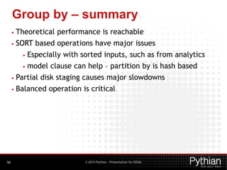 © 2015 Pythian – Presentation for DOAG
Group by – summary
50
• Theoretical performance is reachable
• SORT based operations have major issues
• Especially with sorted inputs, such as from analytics
• model clause can help – partition by is hash based
• Partial disk staging causes major slowdowns
• Balanced operation is critical
 