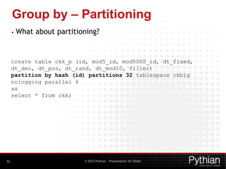 © 2015 Pythian – Presentation for DOAG
Group by – Partitioning
51
• What about partitioning?
create table ckk_p (id, mod5_id, mod5000_id, dt_fixed,
dt_dec, dt_pos, dt_rand, dt_mod10, filler)
partition by hash (id) partitions 32 tablespace ckbig
nologging parallel 4
as
select * from ckk;
 