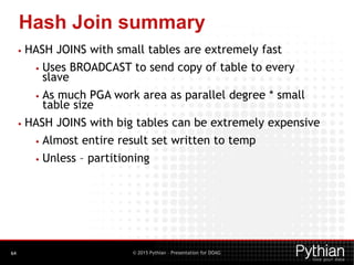 © 2015 Pythian – Presentation for DOAG
Hash Join summary
64
• HASH JOINS with small tables are extremely fast
• Uses BROADCAST to send copy of table to every
slave
• As much PGA work area as parallel degree * small
table size
• HASH JOINS with big tables can be extremely expensive
• Almost entire result set written to temp
• Unless – partitioning
 