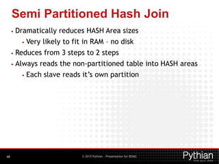 © 2015 Pythian – Presentation for DOAG
Semi Partitioned Hash Join
68
• Dramatically reduces HASH Area sizes
• Very likely to fit in RAM – no disk
• Reduces from 3 steps to 2 steps
• Always reads the non-partitioned table into HASH areas
• Each slave reads it’s own partition
 