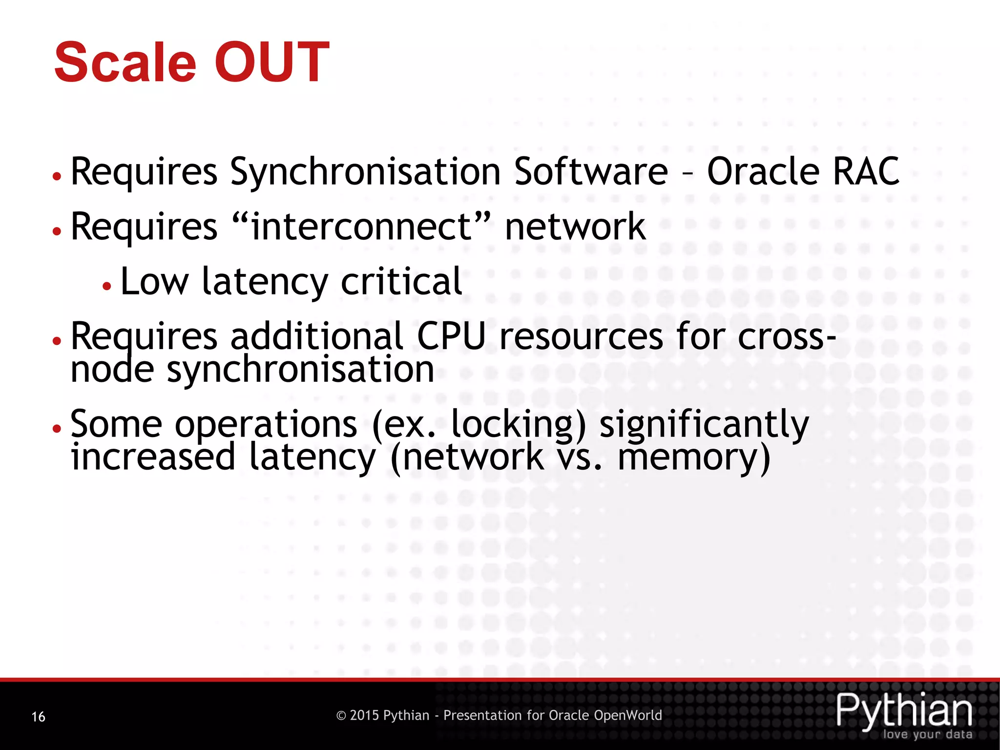 © 2015 Pythian - Presentation for Oracle OpenWorld
Scale OUT
16
• Requires Synchronisation Software – Oracle RAC
• Requires “interconnect” network
• Low latency critical
• Requires additional CPU resources for cross-
node synchronisation
• Some operations (ex. locking) significantly
increased latency (network vs. memory)
 