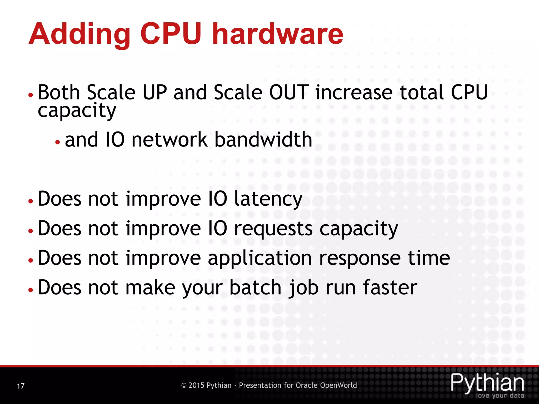 © 2015 Pythian - Presentation for Oracle OpenWorld
Adding CPU hardware
17
• Both Scale UP and Scale OUT increase total CPU
capacity
• and IO network bandwidth
• Does not improve IO latency
• Does not improve IO requests capacity
• Does not improve application response time
• Does not make your batch job run faster
 