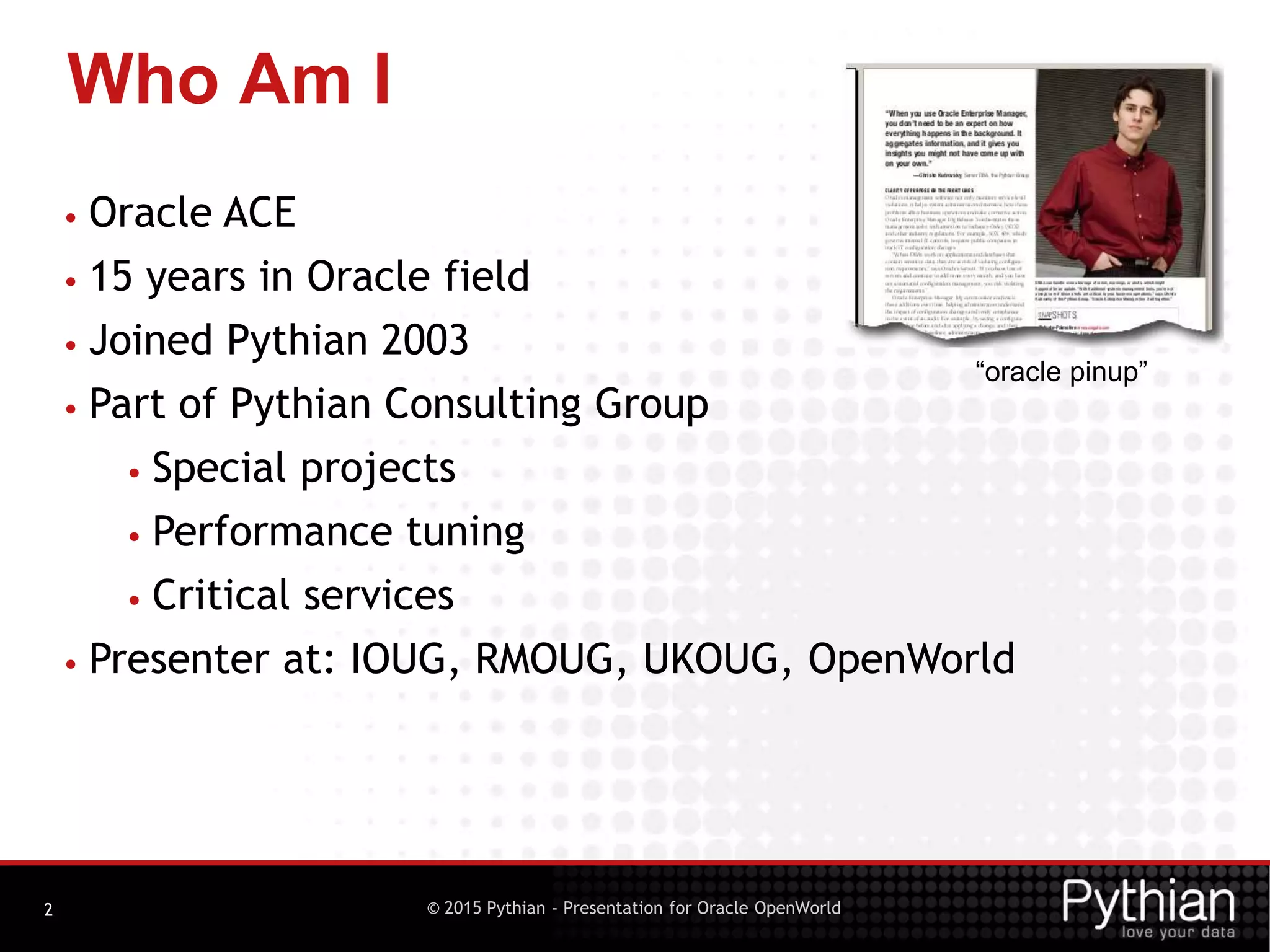 © 2015 Pythian - Presentation for Oracle OpenWorld
Who Am I
2
• Oracle ACE
• 15 years in Oracle field
• Joined Pythian 2003
• Part of Pythian Consulting Group
• Special projects
• Performance tuning
• Critical services
• Presenter at: IOUG, RMOUG, UKOUG, OpenWorld
“oracle pinup”
 