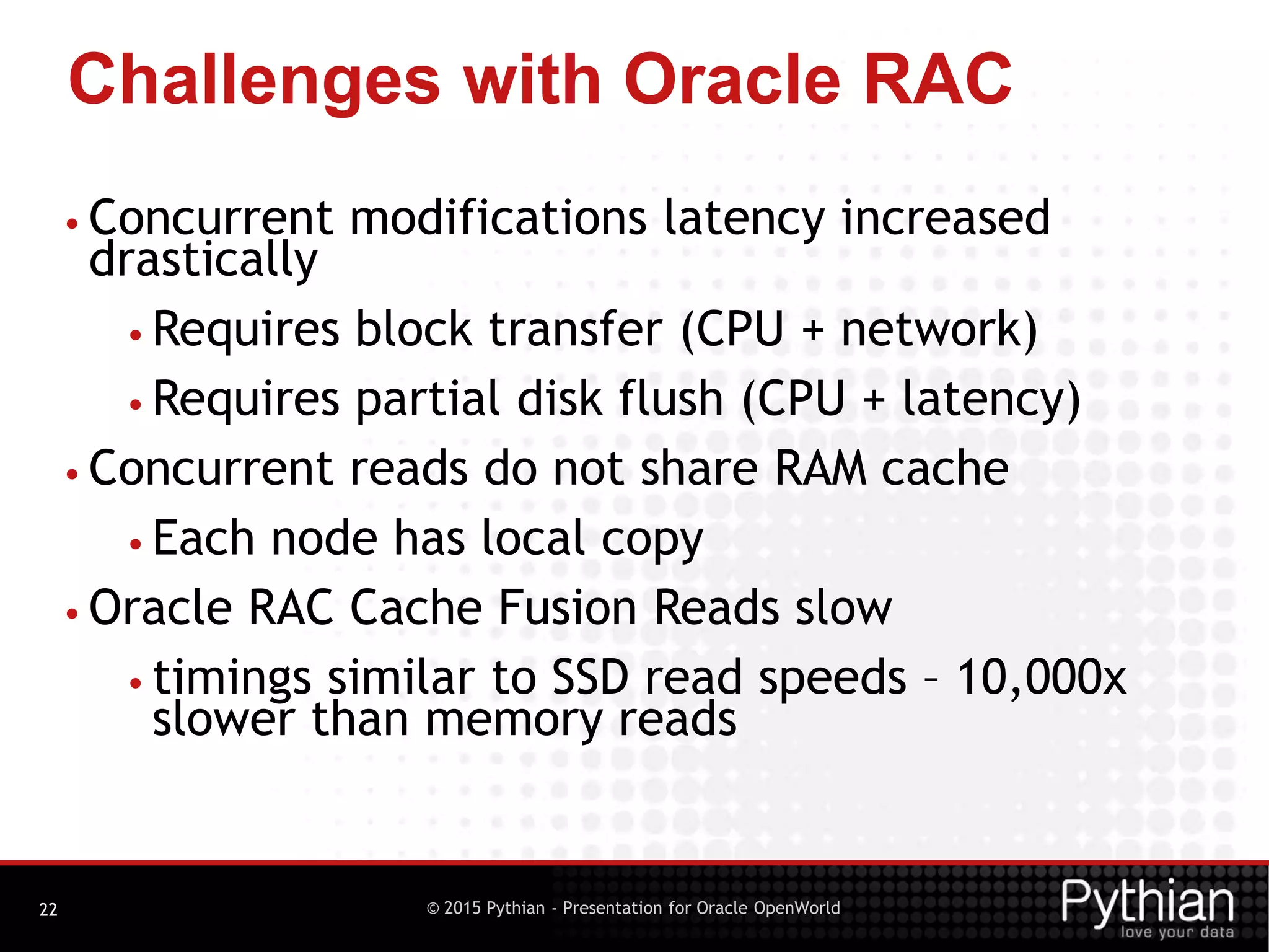 © 2015 Pythian - Presentation for Oracle OpenWorld
Challenges with Oracle RAC
22
• Concurrent modifications latency increased
drastically
• Requires block transfer (CPU + network)
• Requires partial disk flush (CPU + latency)
• Concurrent reads do not share RAM cache
• Each node has local copy
• Oracle RAC Cache Fusion Reads slow
• timings similar to SSD read speeds – 10,000x
slower than memory reads
 