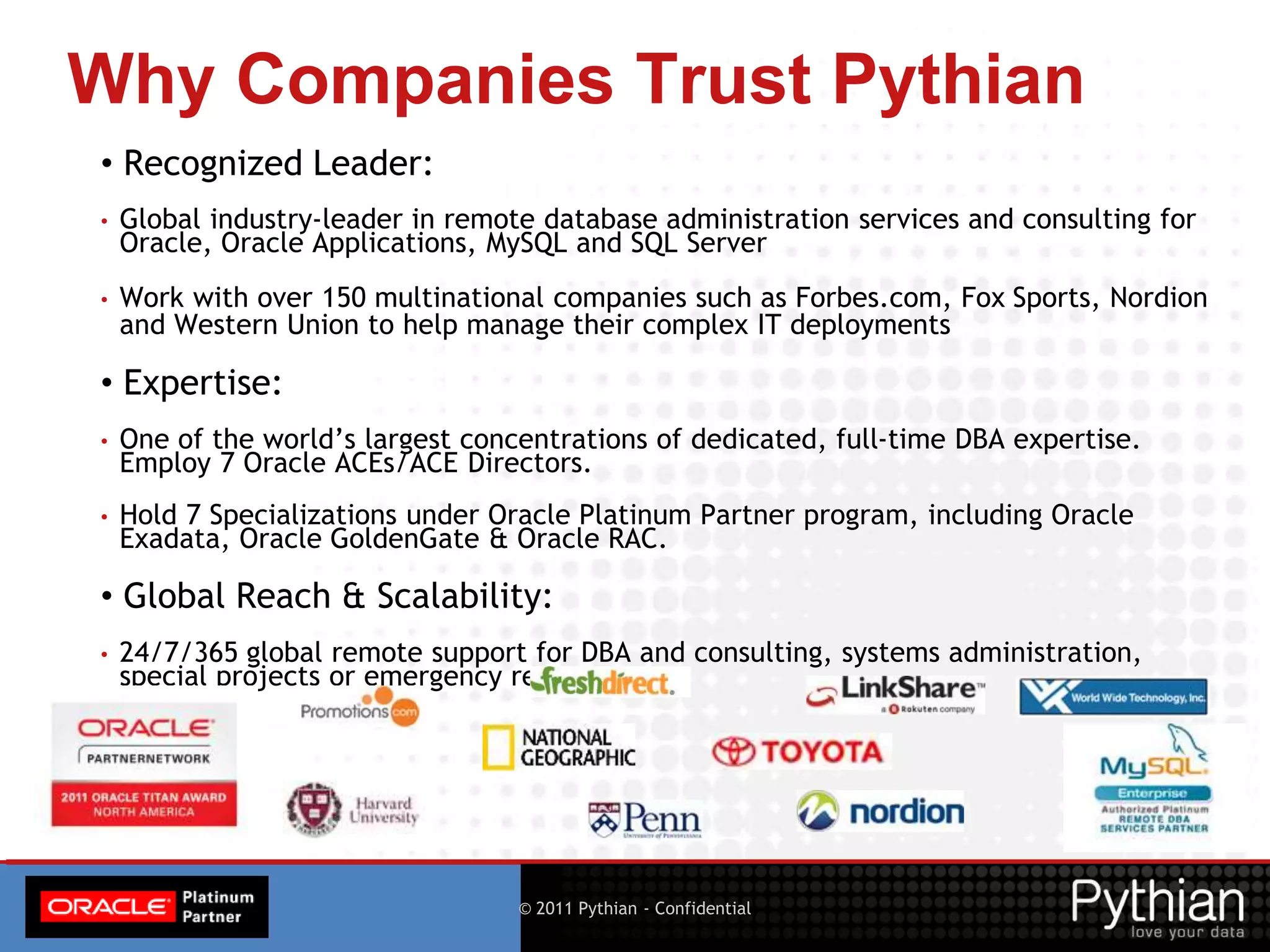 © 2015 Pythian - Presentation for Oracle OpenWorld3 © 2011 Pythian - Confidential
Why Companies Trust Pythian
• Recognized Leader:
• Global industry-leader in remote database administration services and consulting for
Oracle, Oracle Applications, MySQL and SQL Server
• Work with over 150 multinational companies such as Forbes.com, Fox Sports, Nordion
and Western Union to help manage their complex IT deployments
• Expertise:
• One of the world’s largest concentrations of dedicated, full-time DBA expertise.
Employ 7 Oracle ACEs/ACE Directors.
• Hold 7 Specializations under Oracle Platinum Partner program, including Oracle
Exadata, Oracle GoldenGate & Oracle RAC.
• Global Reach & Scalability:
• 24/7/365 global remote support for DBA and consulting, systems administration,
special projects or emergency response
 