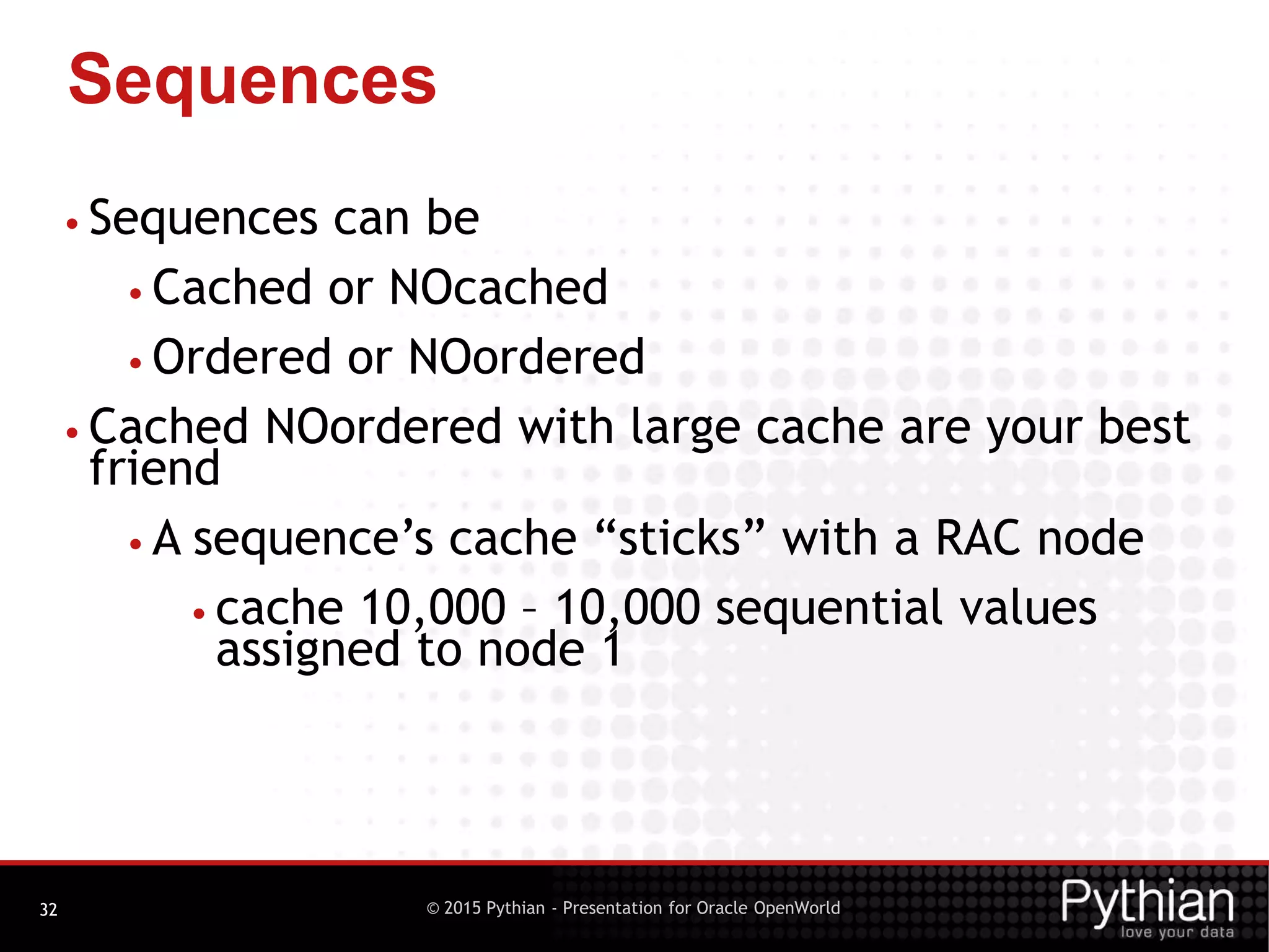 © 2015 Pythian - Presentation for Oracle OpenWorld
Sequences
32
• Sequences can be
• Cached or NOcached
• Ordered or NOordered
• Cached NOordered with large cache are your best
friend
• A sequence’s cache “sticks” with a RAC node
• cache 10,000 – 10,000 sequential values
assigned to node 1
 