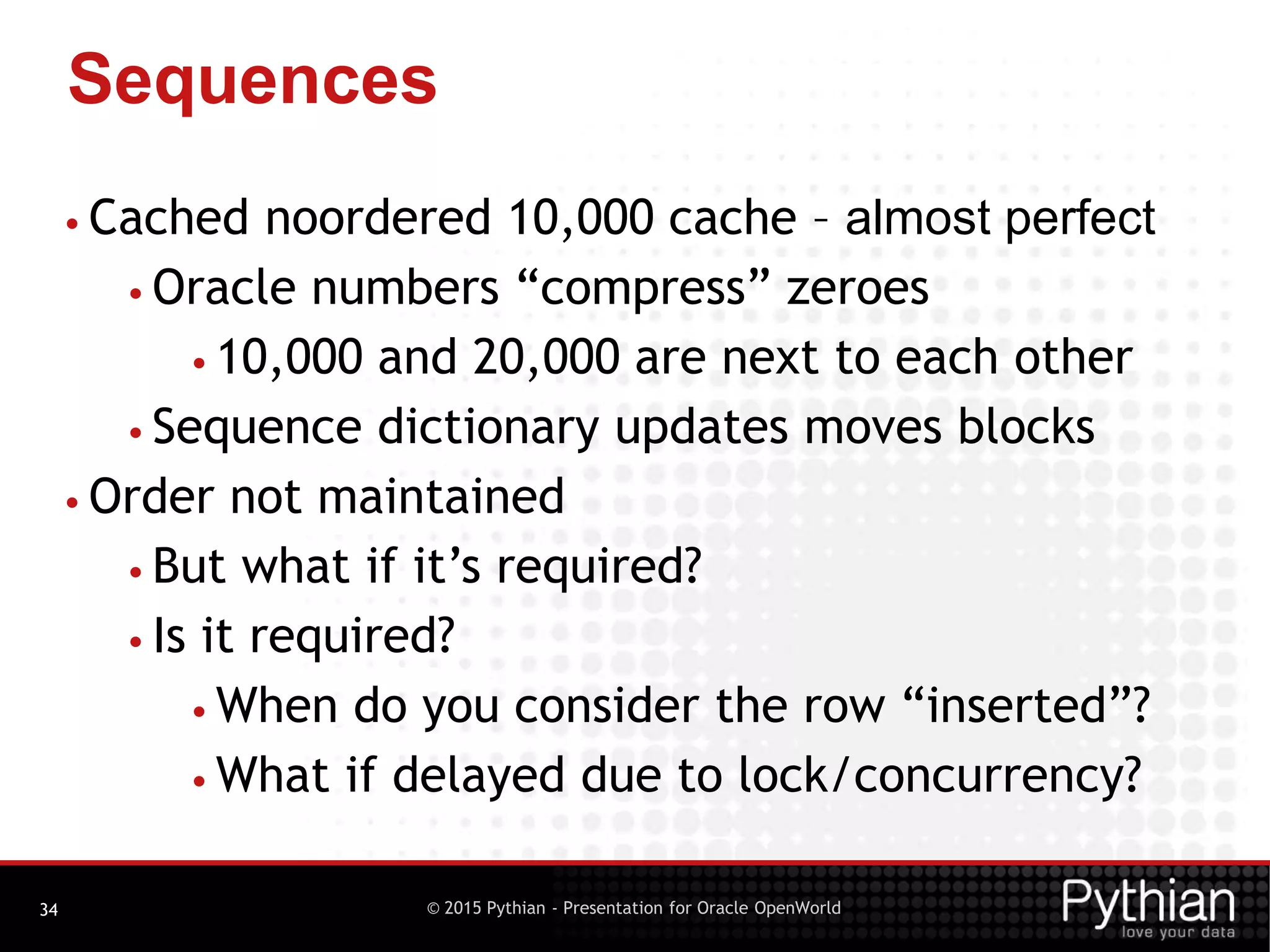 © 2015 Pythian - Presentation for Oracle OpenWorld
Sequences
34
• Cached noordered 10,000 cache – almost perfect
• Oracle numbers “compress” zeroes
• 10,000 and 20,000 are next to each other
• Sequence dictionary updates moves blocks
• Order not maintained
• But what if it’s required?
• Is it required?
• When do you consider the row “inserted”?
• What if delayed due to lock/concurrency?
 