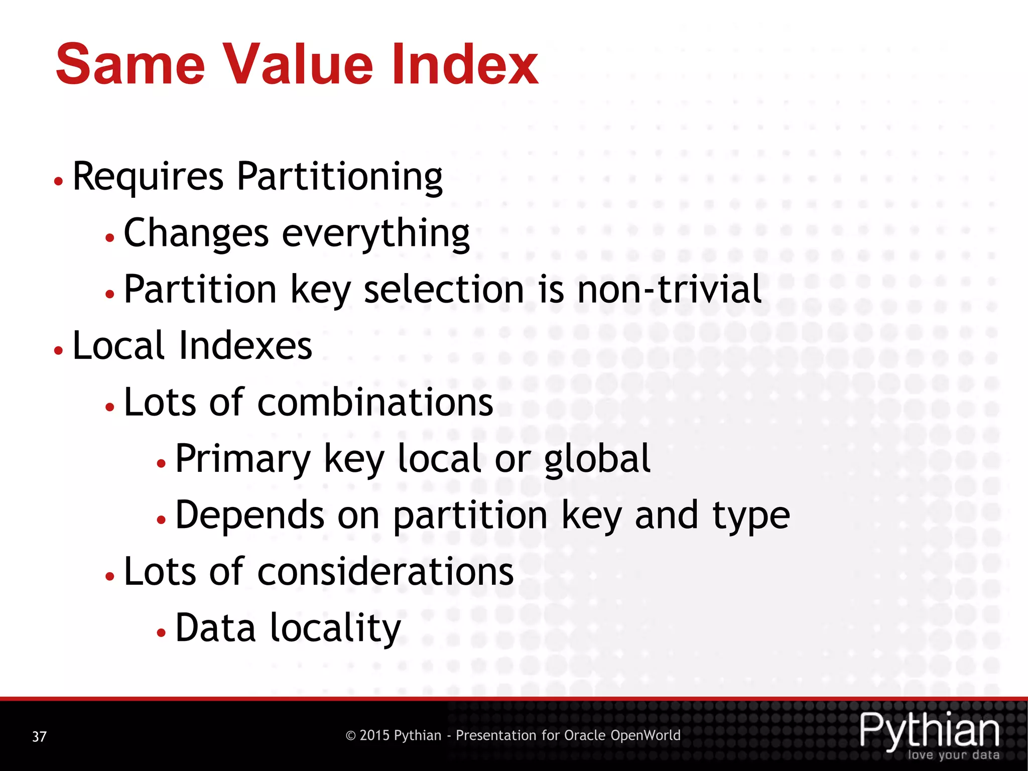 © 2015 Pythian - Presentation for Oracle OpenWorld
Same Value Index
37
• Requires Partitioning
• Changes everything
• Partition key selection is non-trivial
• Local Indexes
• Lots of combinations
• Primary key local or global
• Depends on partition key and type
• Lots of considerations
• Data locality
 