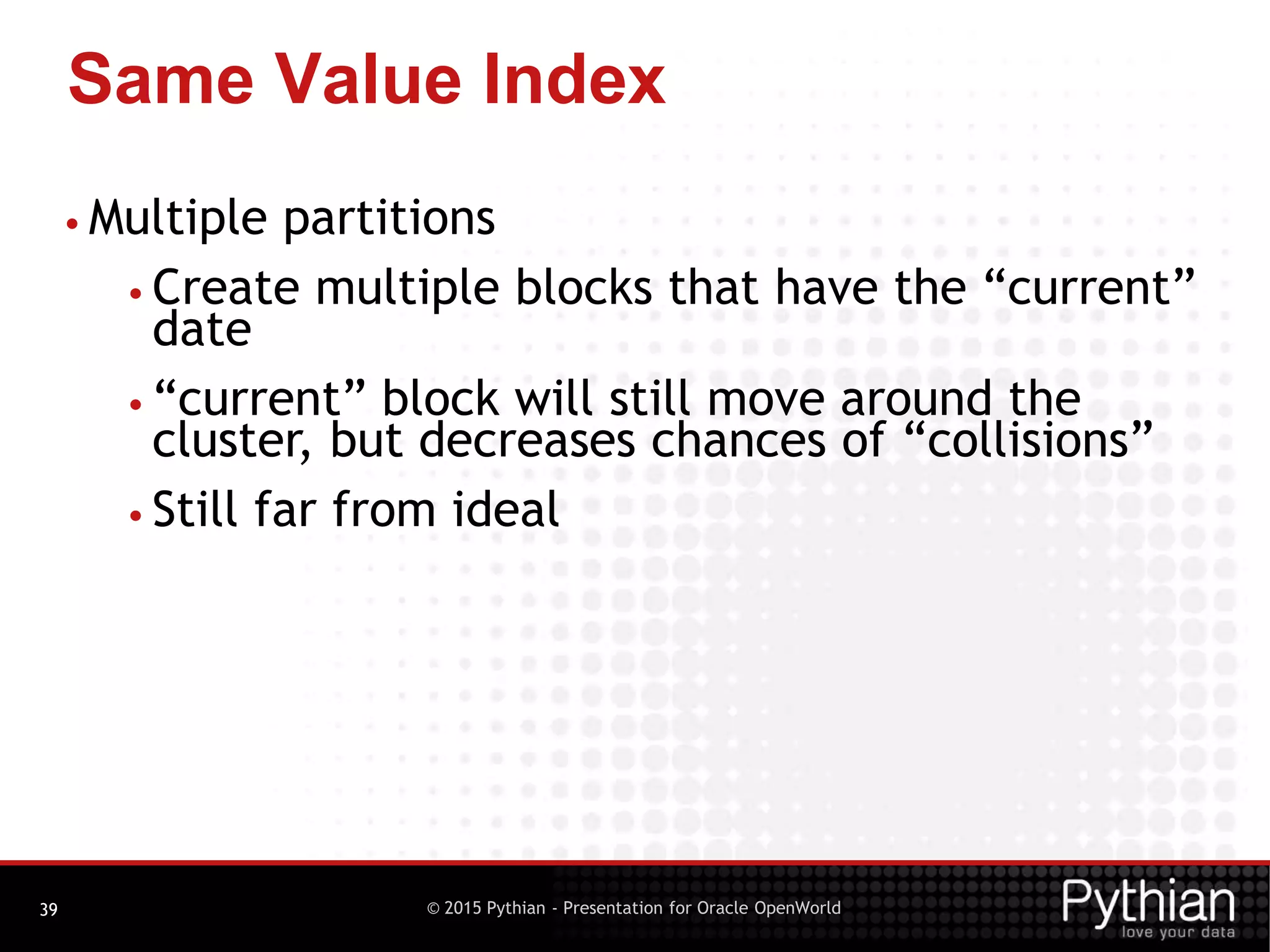 © 2015 Pythian - Presentation for Oracle OpenWorld
Same Value Index
39
• Multiple partitions
• Create multiple blocks that have the “current”
date
• “current” block will still move around the
cluster, but decreases chances of “collisions”
• Still far from ideal
 