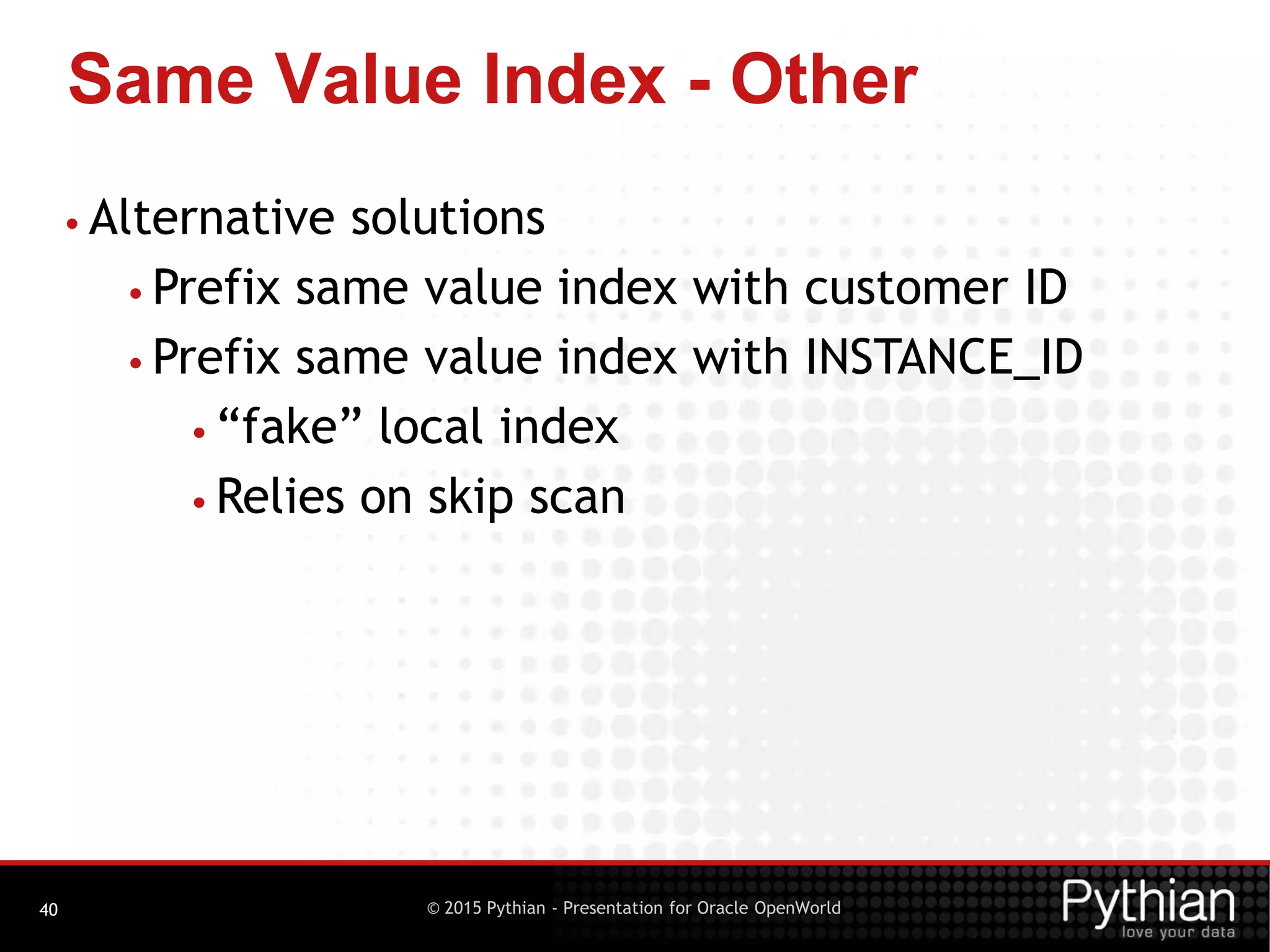 © 2015 Pythian - Presentation for Oracle OpenWorld
Same Value Index - Other
40
• Alternative solutions
• Prefix same value index with customer ID
• Prefix same value index with INSTANCE_ID
• “fake” local index
• Relies on skip scan
 