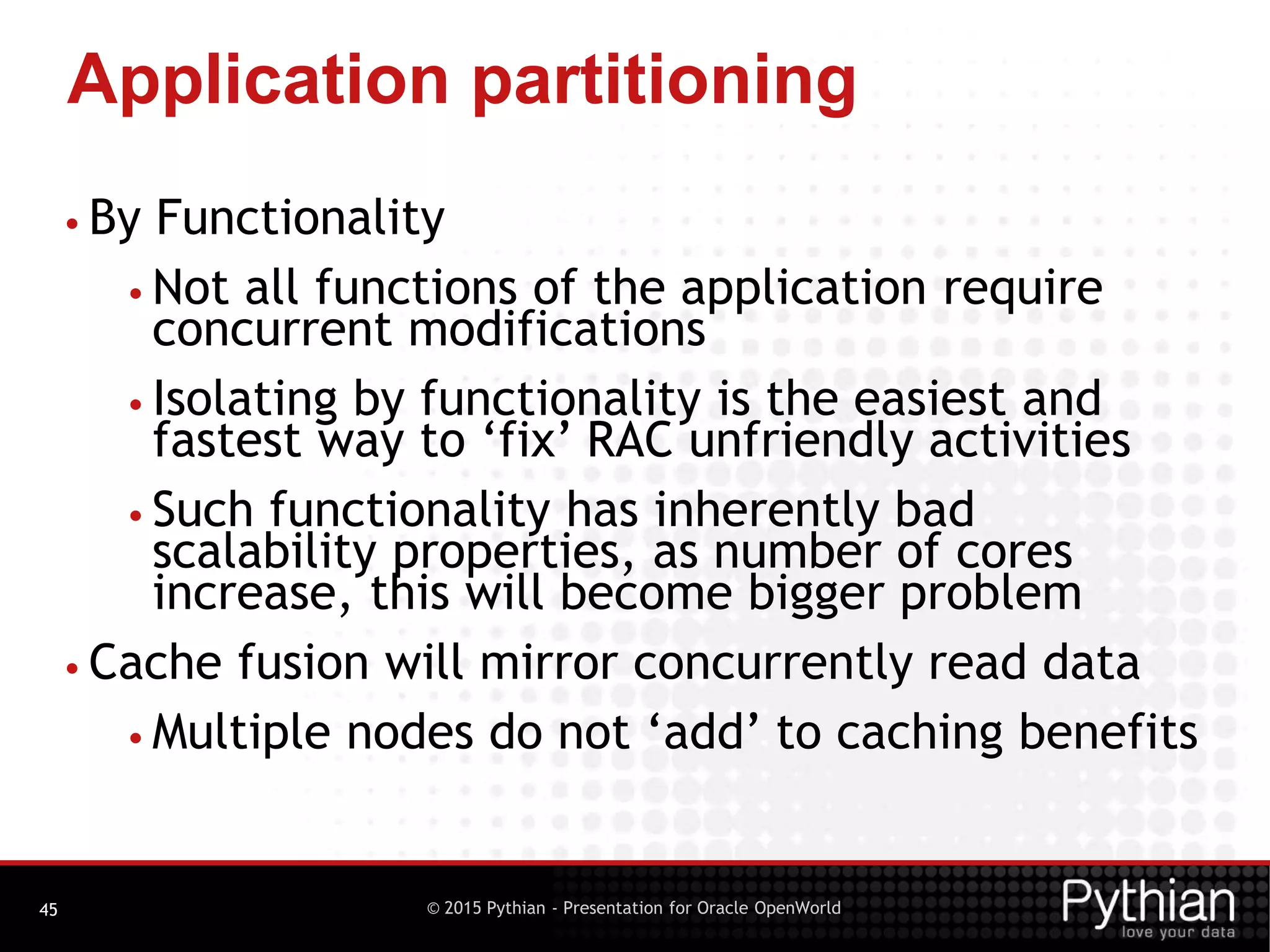 © 2015 Pythian - Presentation for Oracle OpenWorld
Application partitioning
45
• By Functionality
• Not all functions of the application require
concurrent modifications
• Isolating by functionality is the easiest and
fastest way to ‘fix’ RAC unfriendly activities
• Such functionality has inherently bad
scalability properties, as number of cores
increase, this will become bigger problem
• Cache fusion will mirror concurrently read data
• Multiple nodes do not ‘add’ to caching benefits
 