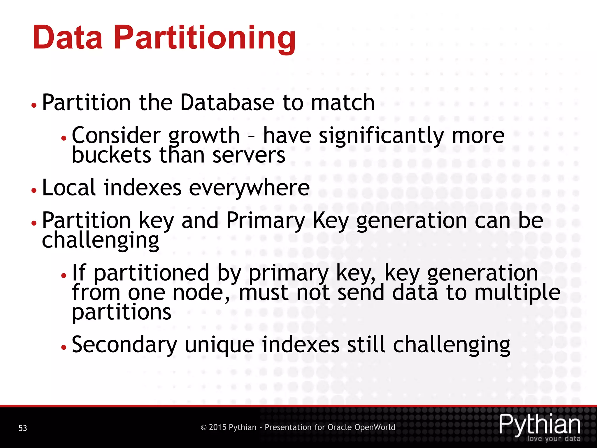 © 2015 Pythian - Presentation for Oracle OpenWorld
Data Partitioning
53
• Partition the Database to match
• Consider growth – have significantly more
buckets than servers
• Local indexes everywhere
• Partition key and Primary Key generation can be
challenging
• If partitioned by primary key, key generation
from one node, must not send data to multiple
partitions
• Secondary unique indexes still challenging
 
