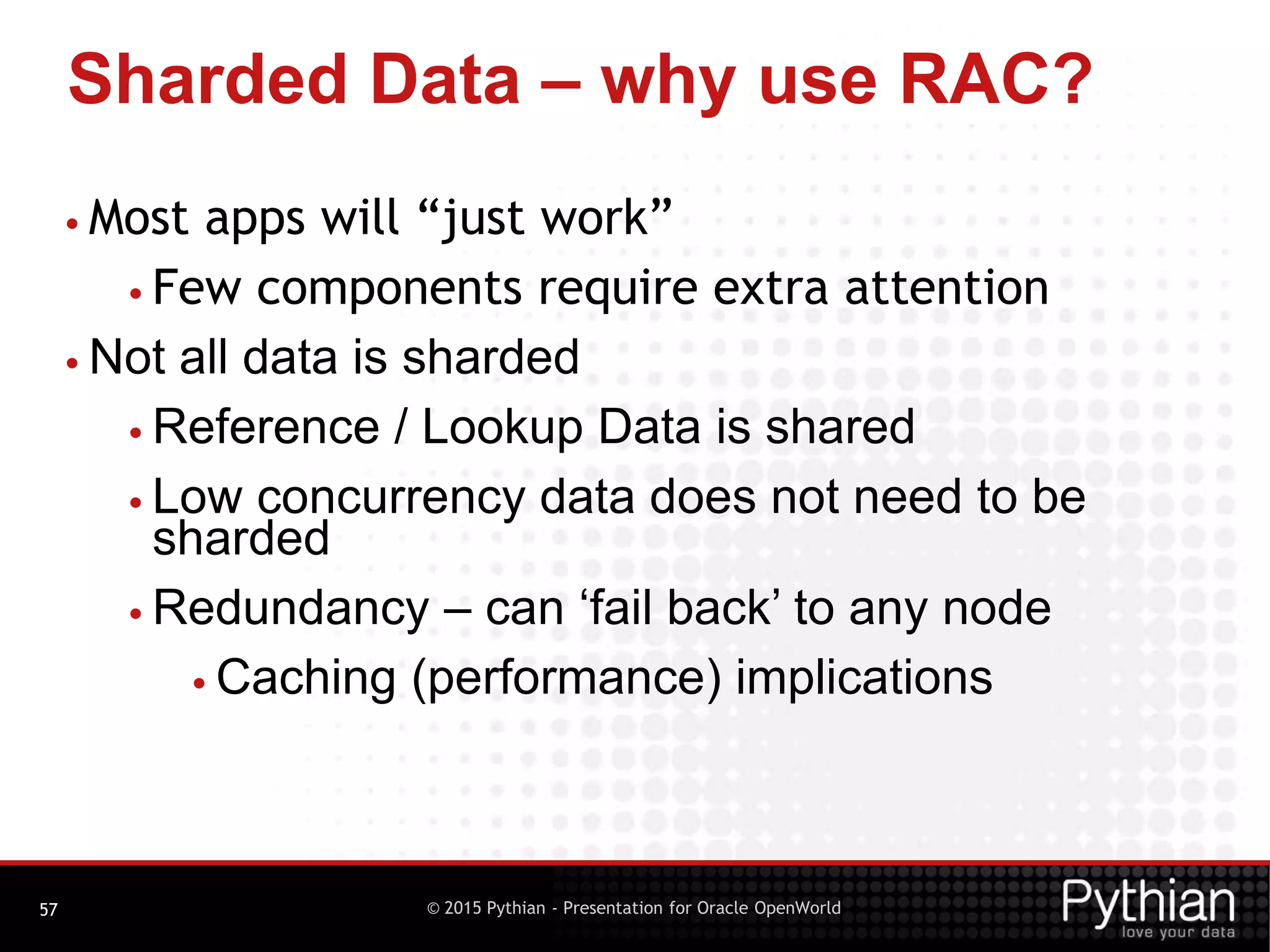 © 2015 Pythian - Presentation for Oracle OpenWorld
Sharded Data – why use RAC?
57
• Most apps will “just work”
• Few components require extra attention
• Not all data is sharded
• Reference / Lookup Data is shared
• Low concurrency data does not need to be
sharded
• Redundancy – can ‘fail back’ to any node
• Caching (performance) implications
 