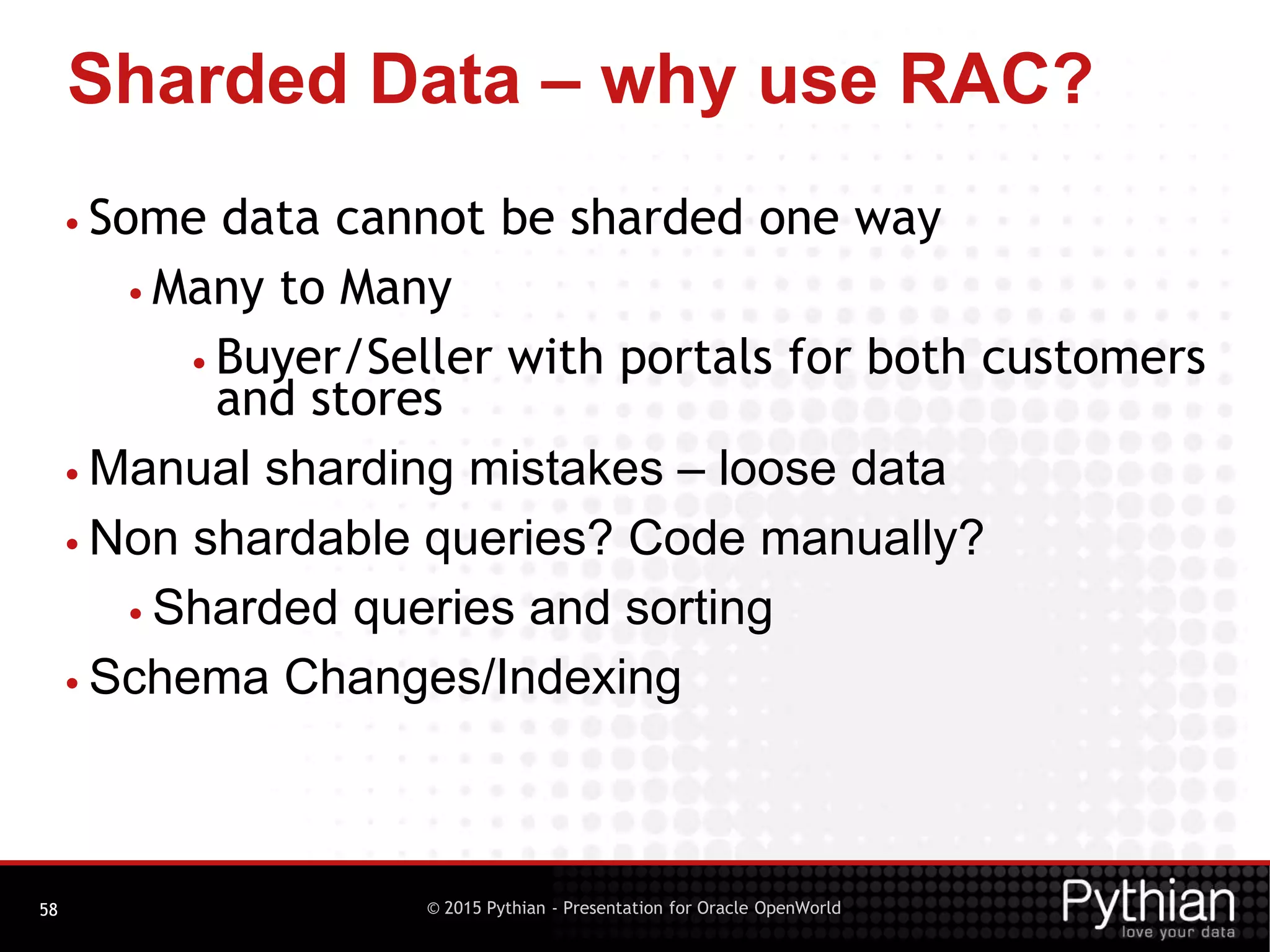 © 2015 Pythian - Presentation for Oracle OpenWorld
Sharded Data – why use RAC?
58
• Some data cannot be sharded one way
• Many to Many
• Buyer/Seller with portals for both customers
and stores
• Manual sharding mistakes – loose data
• Non shardable queries? Code manually?
• Sharded queries and sorting
• Schema Changes/Indexing
 