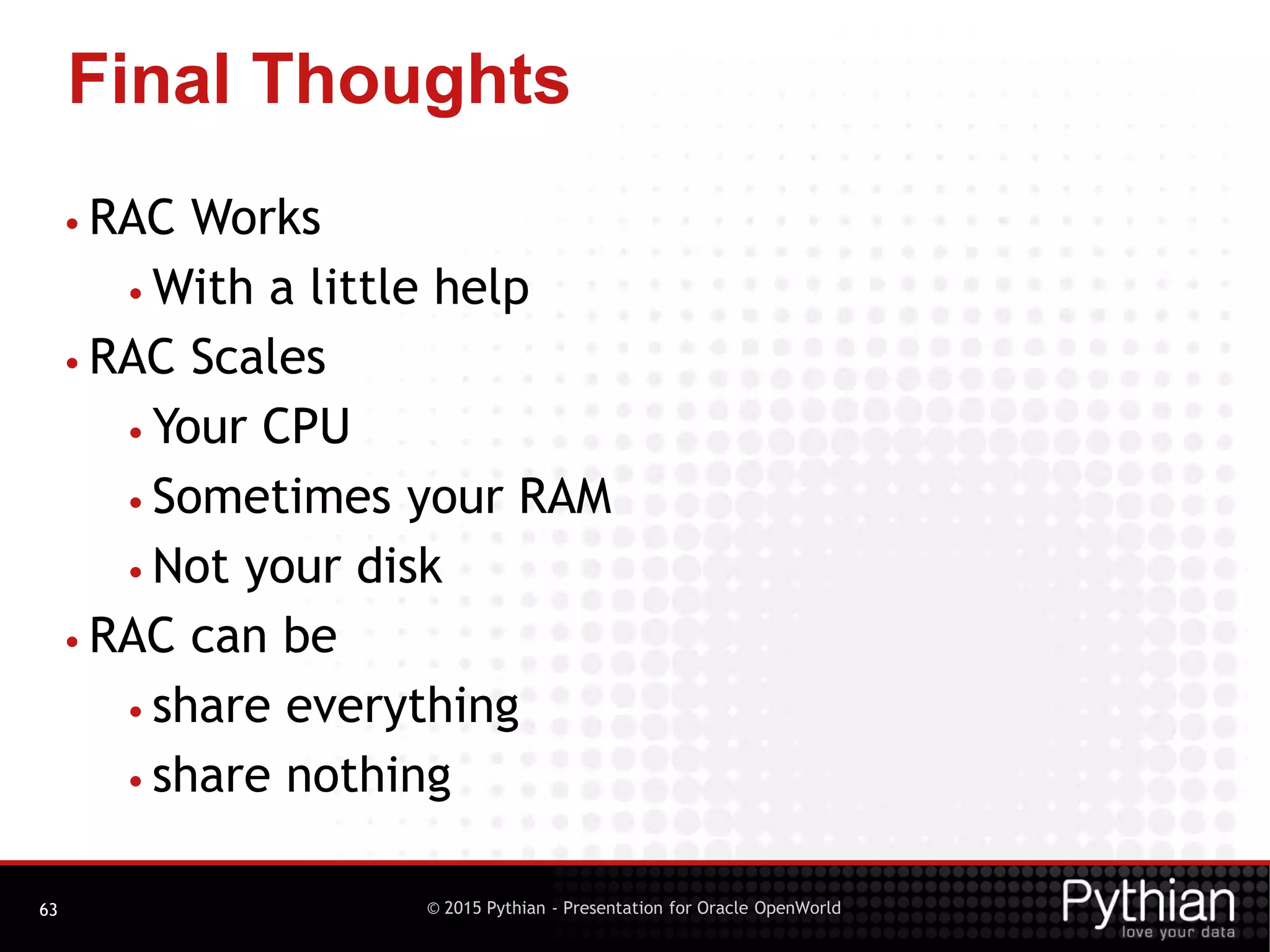 © 2015 Pythian - Presentation for Oracle OpenWorld
Final Thoughts
63
• RAC Works
• With a little help
• RAC Scales
• Your CPU
• Sometimes your RAM
• Not your disk
• RAC can be
• share everything
• share nothing
 